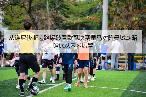 从维尼修斯边路爆破看欧冠决赛皇马对阵曼城战略解读及未来展望