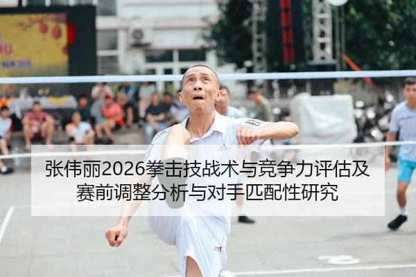 张伟丽2026拳击技战术与竞争力评估及赛前调整分析与对手匹配性研究